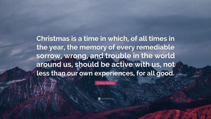 Charles Dickens Quote: “Christmas is a time in which, of all times in the year, the memory of every remediable sorrow, wrong, and trouble in the world around us, should be active with us, not less than our own experiences, for all good.”
