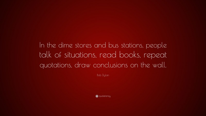 Bob Dylan Quote: “In the dime stores and bus stations, people talk of situations, read books, repeat quotations, draw conclusions on the wall.”