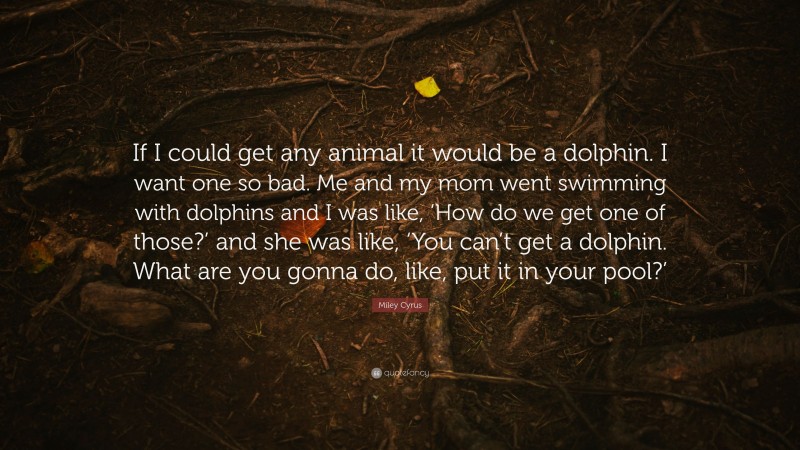 Miley Cyrus Quote: “If I could get any animal it would be a dolphin. I want one so bad. Me and my mom went swimming with dolphins and I was like, ‘How do we get one of those?’ and she was like, ‘You can’t get a dolphin. What are you gonna do, like, put it in your pool?’”