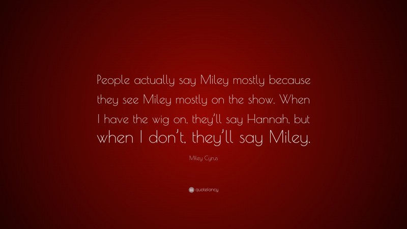 Miley Cyrus Quote: “People actually say Miley mostly because they see Miley mostly on the show. When I have the wig on, they’ll say Hannah, but when I don’t, they’ll say Miley.”