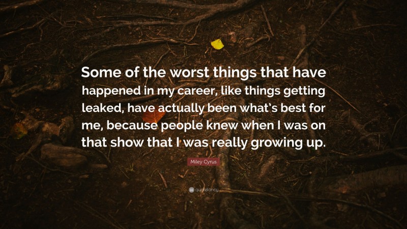 Miley Cyrus Quote: “Some of the worst things that have happened in my career, like things getting leaked, have actually been what’s best for me, because people knew when I was on that show that I was really growing up.”