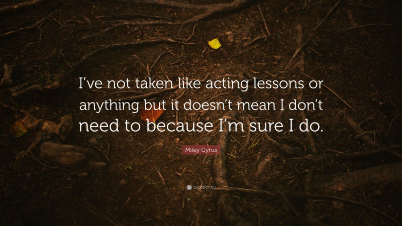 Miley Cyrus Quote: “I’ve not taken like acting lessons or anything but it doesn’t mean I don’t need to because I’m sure I do.”