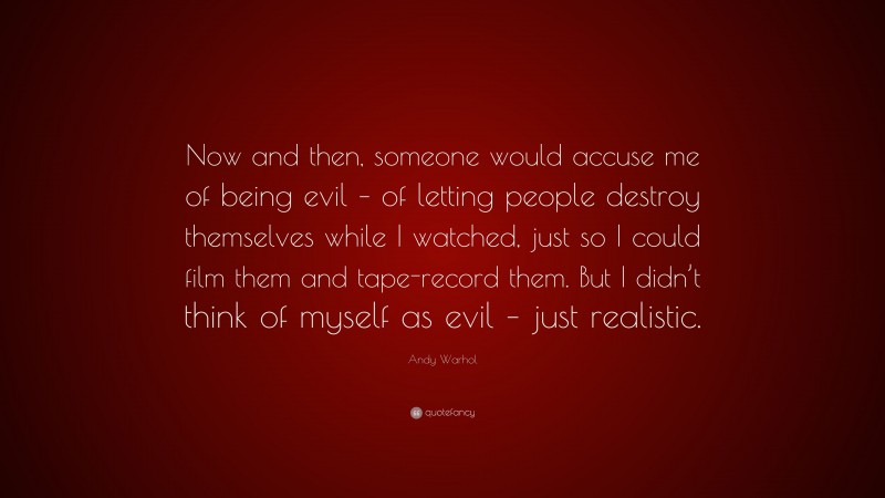 Andy Warhol Quote: “Now and then, someone would accuse me of being evil – of letting people destroy themselves while I watched, just so I could film them and tape-record them. But I didn’t think of myself as evil – just realistic.”