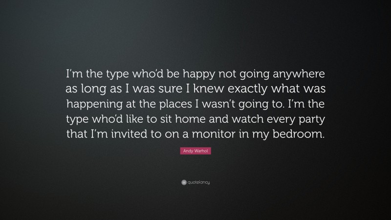 Andy Warhol Quote: “I’m the type who’d be happy not going anywhere as long as I was sure I knew exactly what was happening at the places I wasn’t going to. I’m the type who’d like to sit home and watch every party that I’m invited to on a monitor in my bedroom.”
