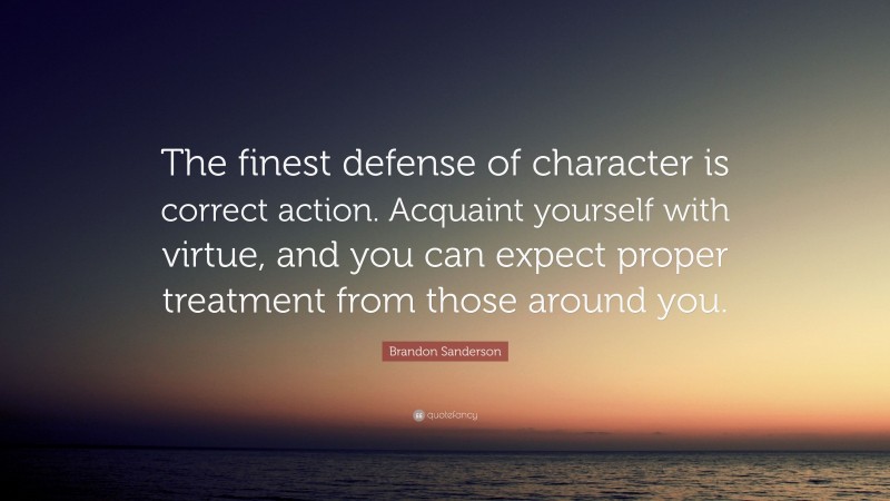 Brandon Sanderson Quote: “The finest defense of character is correct action. Acquaint yourself with virtue, and you can expect proper treatment from those around you.”