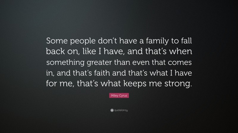 Miley Cyrus Quote: “Some people don’t have a family to fall back on, like I have, and that’s when something greater than even that comes in, and that’s faith and that’s what I have for me, that’s what keeps me strong.”