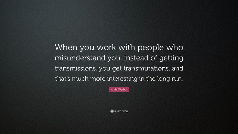 Andy Warhol Quote: “When you work with people who misunderstand you, instead of getting transmissions, you get transmutations, and that’s much more interesting in the long run.”