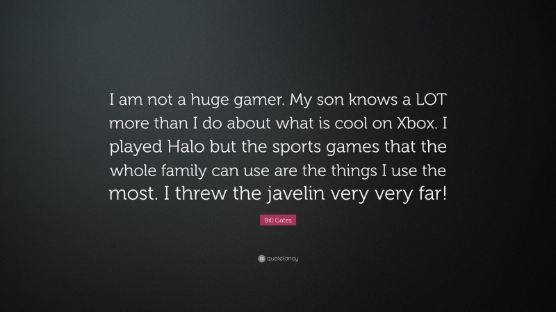 Bill Gates Quote: “I am not a huge gamer. My son knows a LOT more than I do about what is cool on Xbox. I played Halo but the sports games that the whole family can use are the things I use the most. I threw the javelin very very far!”