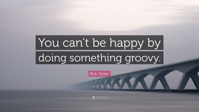Bob Dylan Quote: “You can’t be happy by doing something groovy.”