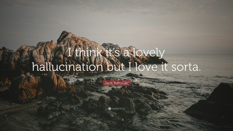 Jack Kerouac Quote: “I think it’s a lovely hallucination but I love it sorta.”
