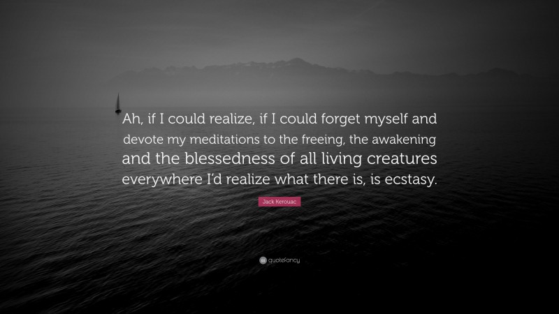 Jack Kerouac Quote: “Ah, if I could realize, if I could forget myself and devote my meditations to the freeing, the awakening and the blessedness of all living creatures everywhere I’d realize what there is, is ecstasy.”