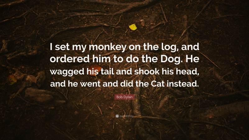 Bob Dylan Quote: “I set my monkey on the log, and ordered him to do the Dog. He wagged his tail and shook his head, and he went and did the Cat instead.”