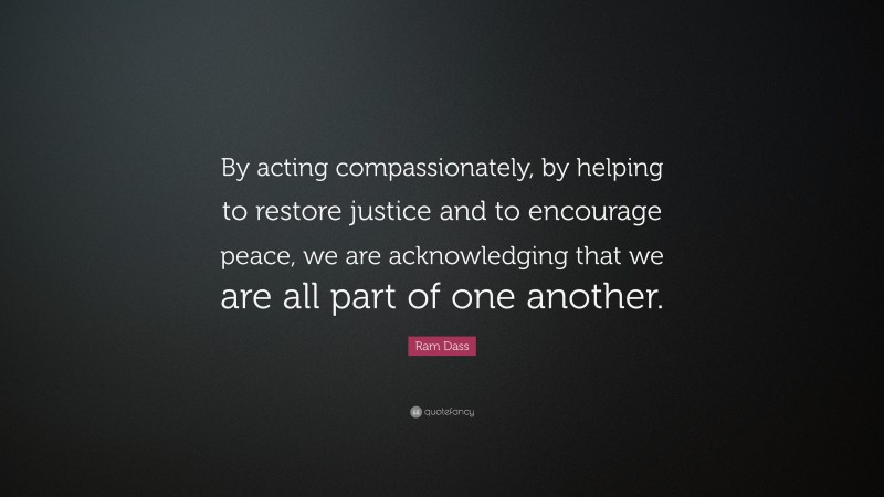 Ram Dass Quote: “By acting compassionately, by helping to restore justice and to encourage peace, we are acknowledging that we are all part of one another.”