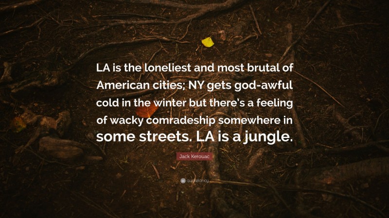 Jack Kerouac Quote: “LA is the loneliest and most brutal of American cities; NY gets god-awful cold in the winter but there’s a feeling of wacky comradeship somewhere in some streets. LA is a jungle.”