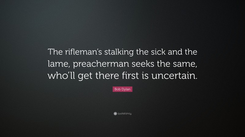 Bob Dylan Quote: “The rifleman’s stalking the sick and the lame, preacherman seeks the same, who’ll get there first is uncertain.”