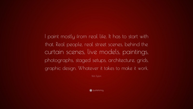 Bob Dylan Quote: “I paint mostly from real life. It has to start with that. Real people, real street scenes, behind the curtain scenes, live models, paintings, photographs, staged setups, architecture, grids, graphic design. Whatever it takes to make it work.”
