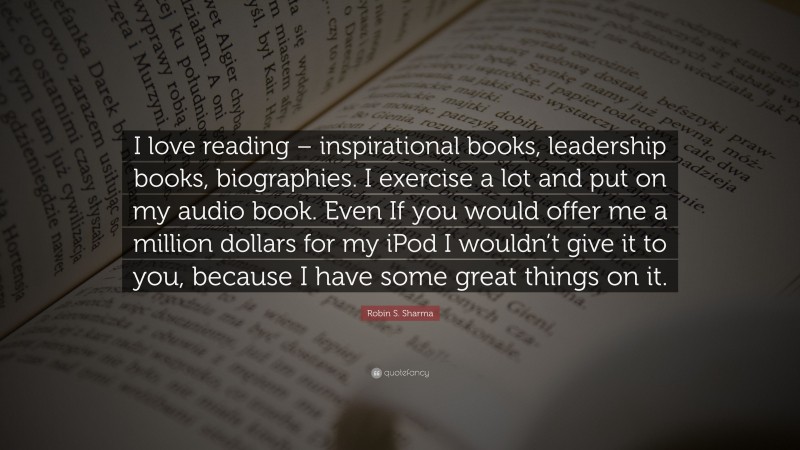 Robin S. Sharma Quote: “I love reading – inspirational books, leadership books, biographies. I exercise a lot and put on my audio book. Even If you would offer me a million dollars for my iPod I wouldn’t give it to you, because I have some great things on it.”