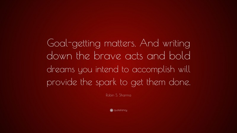 Robin S. Sharma Quote: “Goal-getting matters. And writing down the brave acts and bold dreams you intend to accomplish will provide the spark to get them done.”
