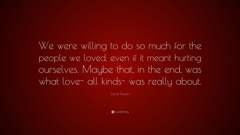 Sarah Dessen Quote: “We were willing to do so much for the people we loved, even if it meant hurting ourselves. Maybe that, in the end, was what love- all kinds- was really about.”
