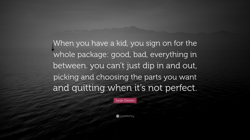Sarah Dessen Quote: “When you have a kid, you sign on for the whole package: good, bad, everything in between. you can’t just dip in and out, picking and choosing the parts you want and quitting when it’s not perfect.”