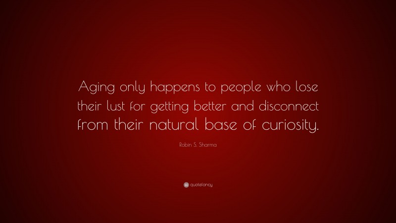 Robin S. Sharma Quote: “Aging only happens to people who lose their lust for getting better and disconnect from their natural base of curiosity.”