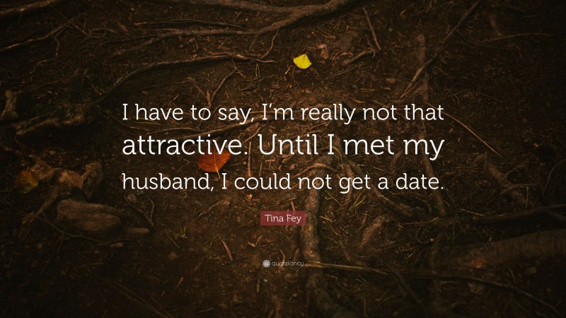Tina Fey Quote: “I have to say, I’m really not that attractive. Until I met my husband, I could not get a date.”