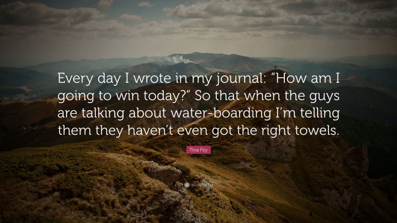 Tina Fey Quote: “Every day I wrote in my journal: “How am I going to win today?” So that when the guys are talking about water-boarding I’m telling them they haven’t even got the right towels.”