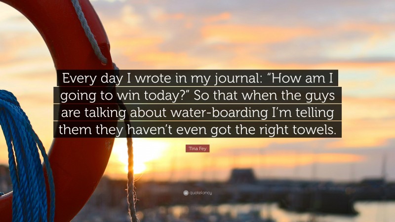 Tina Fey Quote: “Every day I wrote in my journal: “How am I going to win today?” So that when the guys are talking about water-boarding I’m telling them they haven’t even got the right towels.”