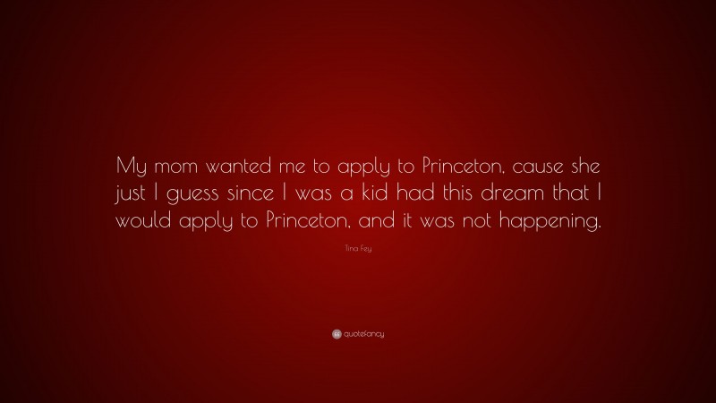 Tina Fey Quote: “My mom wanted me to apply to Princeton, cause she just I guess since I was a kid had this dream that I would apply to Princeton, and it was not happening.”