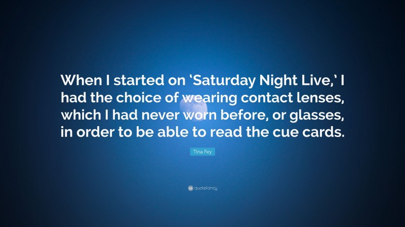Tina Fey Quote: “When I started on ‘Saturday Night Live,’ I had the choice of wearing contact lenses, which I had never worn before, or glasses, in order to be able to read the cue cards.”