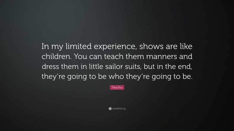 Tina Fey Quote: “In my limited experience, shows are like children. You can teach them manners and dress them in little sailor suits, but in the end, they’re going to be who they’re going to be.”