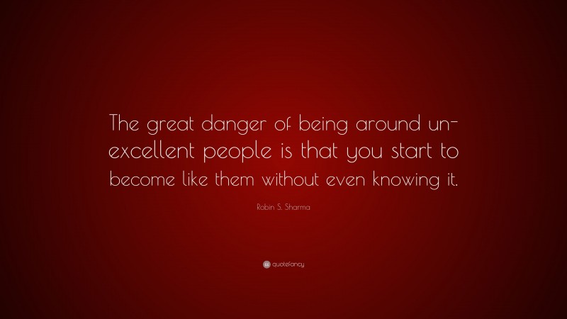 Robin S. Sharma Quote: “The great danger of being around un-excellent people is that you start to become like them without even knowing it.”