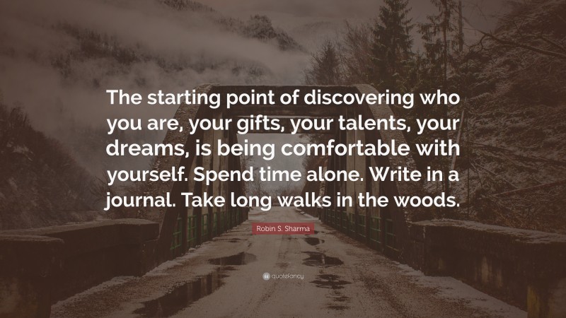 Robin S. Sharma Quote: “The starting point of discovering who you are, your gifts, your talents, your dreams, is being comfortable with yourself. Spend time alone. Write in a journal. Take long walks in the woods.”