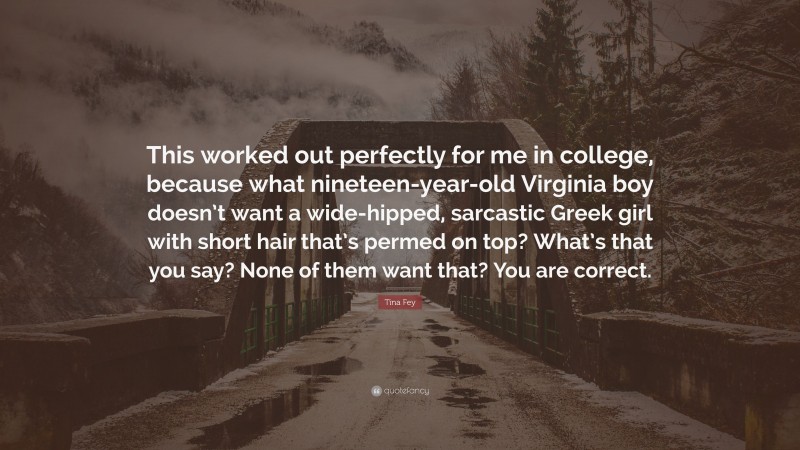 Tina Fey Quote: “This worked out perfectly for me in college, because what nineteen-year-old Virginia boy doesn’t want a wide-hipped, sarcastic Greek girl with short hair that’s permed on top? What’s that you say? None of them want that? You are correct.”