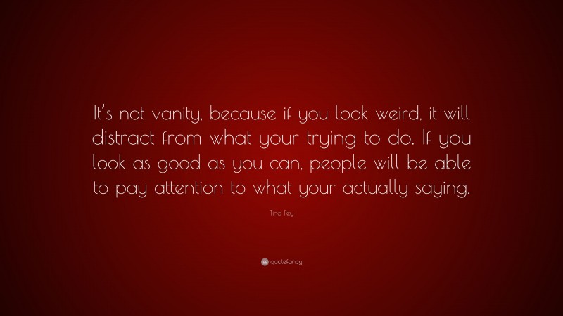 Tina Fey Quote: “It’s not vanity, because if you look weird, it will distract from what your trying to do. If you look as good as you can, people will be able to pay attention to what your actually saying.”