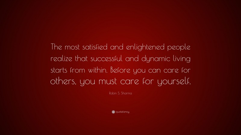Robin S. Sharma Quote: “The most satisfied and enlightened people realize that successful and dynamic living starts from within. Before you can care for others, you must care for yourself.”