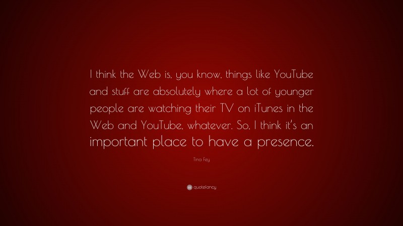 Tina Fey Quote: “I think the Web is, you know, things like YouTube and stuff are absolutely where a lot of younger people are watching their TV on iTunes in the Web and YouTube, whatever. So, I think it’s an important place to have a presence.”