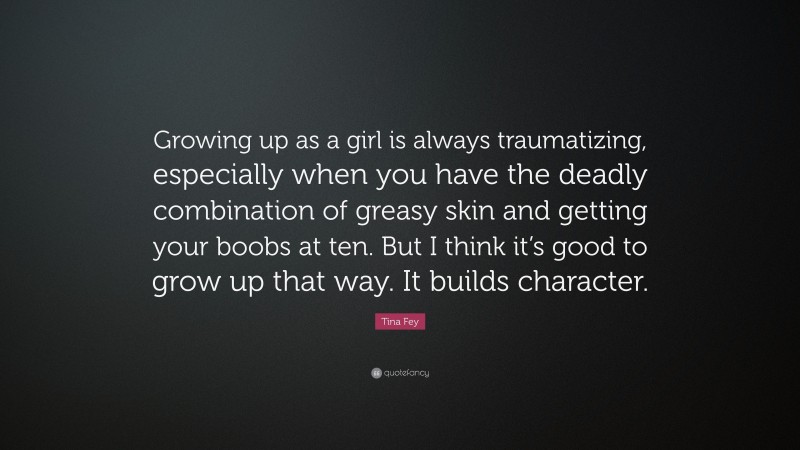 Tina Fey Quote: “Growing up as a girl is always traumatizing, especially when you have the deadly combination of greasy skin and getting your boobs at ten. But I think it’s good to grow up that way. It builds character.”