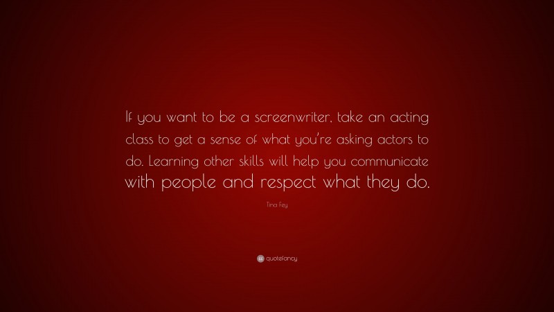 Tina Fey Quote: “If you want to be a screenwriter, take an acting class to get a sense of what you’re asking actors to do. Learning other skills will help you communicate with people and respect what they do.”