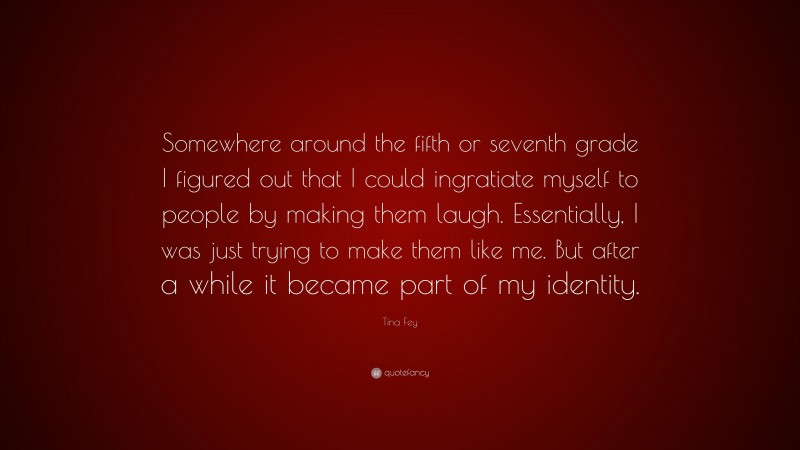 Tina Fey Quote: “Somewhere around the fifth or seventh grade I figured out that I could ingratiate myself to people by making them laugh. Essentially, I was just trying to make them like me. But after a while it became part of my identity.”