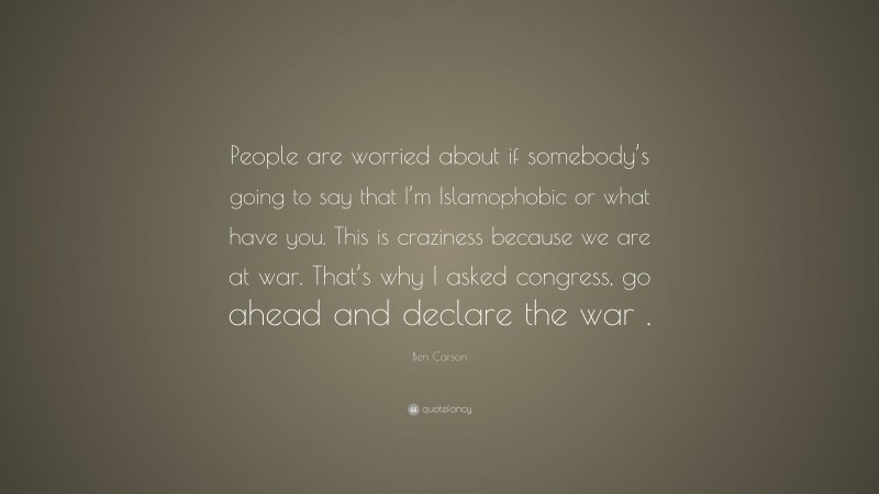 Ben Carson Quote: “People are worried about if somebody’s going to say that I’m Islamophobic or what have you. This is craziness because we are at war. That’s why I asked congress, go ahead and declare the war .”