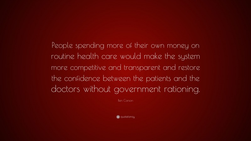 Ben Carson Quote: “People spending more of their own money on routine health care would make the system more competitive and transparent and restore the confidence between the patients and the doctors without government rationing.”