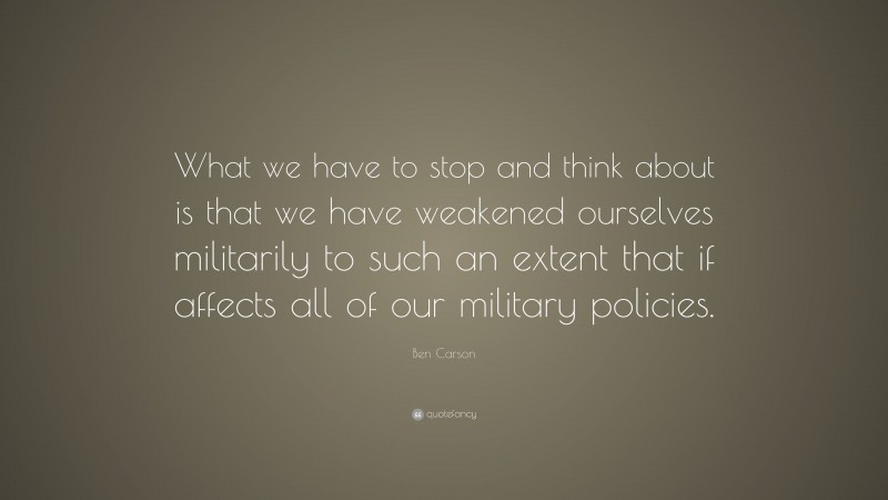 Ben Carson Quote: “What we have to stop and think about is that we have weakened ourselves militarily to such an extent that if affects all of our military policies.”