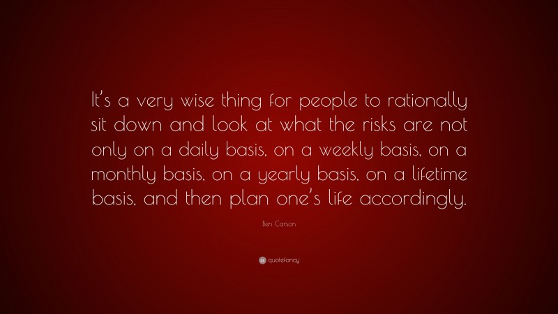 Ben Carson Quote: “It’s a very wise thing for people to rationally sit down and look at what the risks are not only on a daily basis, on a weekly basis, on a monthly basis, on a yearly basis, on a lifetime basis, and then plan one’s life accordingly.”