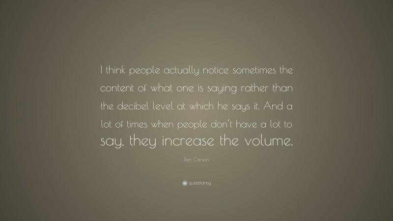 Ben Carson Quote: “I think people actually notice sometimes the content of what one is saying rather than the decibel level at which he says it. And a lot of times when people don’t have a lot to say, they increase the volume.”