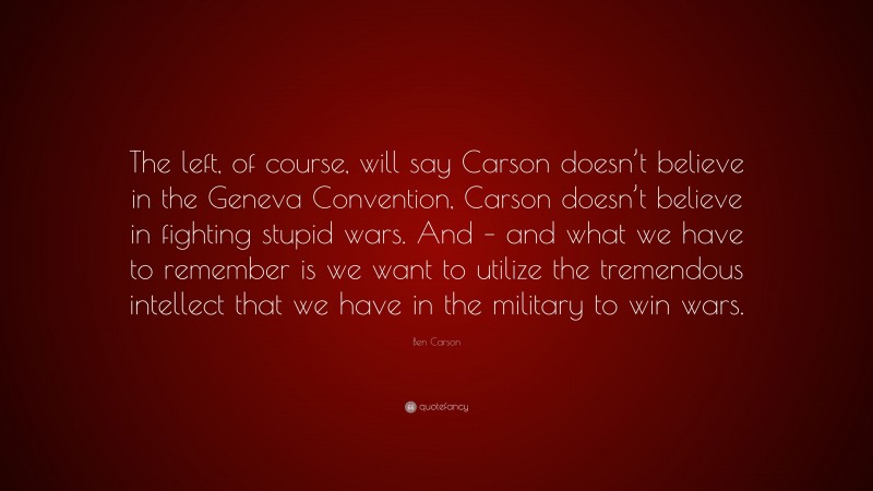 Ben Carson Quote: “The left, of course, will say Carson doesn’t believe in the Geneva Convention, Carson doesn’t believe in fighting stupid wars. And – and what we have to remember is we want to utilize the tremendous intellect that we have in the military to win wars.”