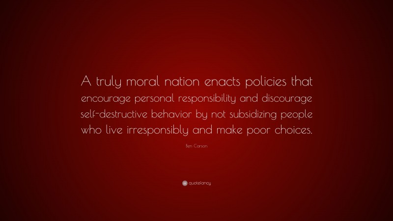 Ben Carson Quote: “A truly moral nation enacts policies that encourage personal responsibility and discourage self-destructive behavior by not subsidizing people who live irresponsibly and make poor choices.”