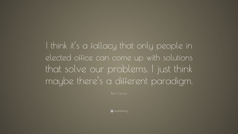 Ben Carson Quote: “I think it’s a fallacy that only people in elected office can come up with solutions that solve our problems. I just think maybe there’s a different paradigm.”