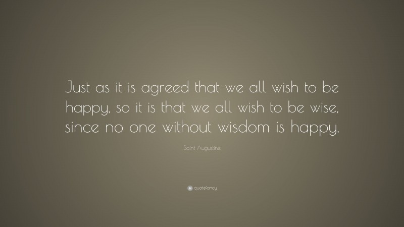 Saint Augustine Quote: “Just as it is agreed that we all wish to be happy, so it is that we all wish to be wise, since no one without wisdom is happy.”