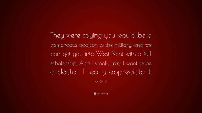 Ben Carson Quote: “They were saying you would be a tremendous addition to the military, and we can get you into West Point with a full scholarship. And I simply said, I want to be a doctor. I really appreciate it.”